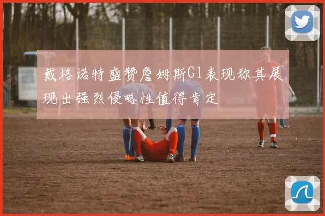 戴格诺特盛赞詹姆斯G1表现称其展现出强烈侵略性值得肯定