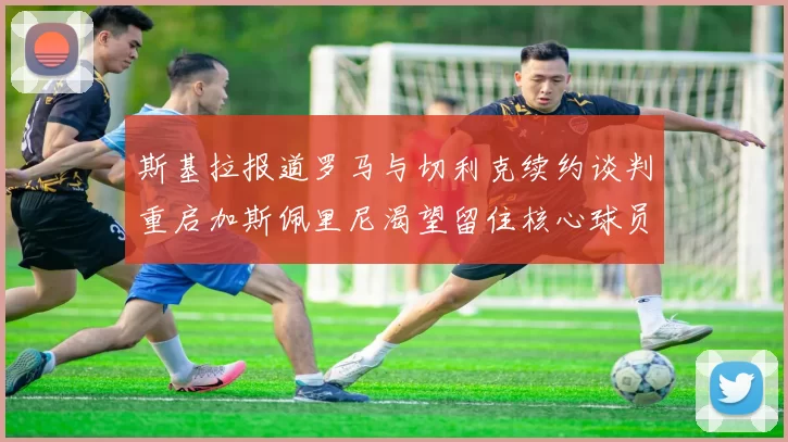 斯基拉报道罗马与切利克续约谈判重启加斯佩里尼渴望留住核心球员