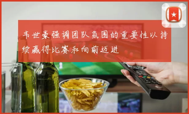 韦世豪强调团队氛围的重要性以持续赢得比赛和向前迈进