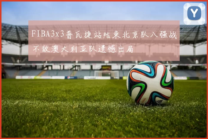 FIBA3x3普瓦捷站结束北京队八强战不敌澳大利亚队遗憾出局