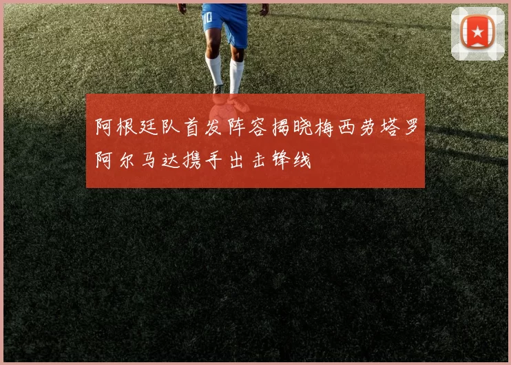 阿根廷队首发阵容揭晓梅西劳塔罗阿尔马达携手出击锋线