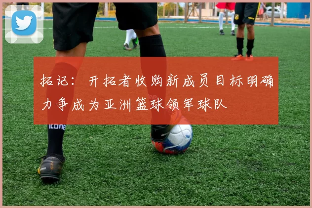拓记：开拓者收购新成员目标明确力争成为亚洲篮球领军球队