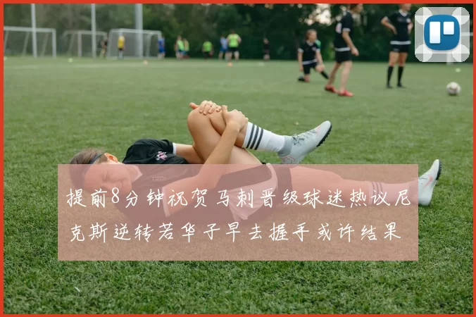 提前8分钟祝贺马刺晋级球迷热议尼克斯逆转若华子早去握手或许结果不同