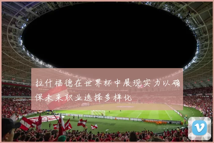 拉什福德在世界杯中展现实力以确保未来职业选择多样化