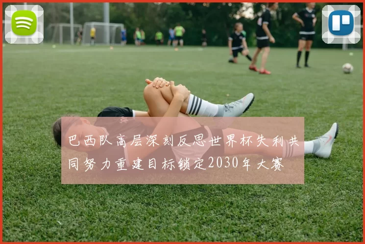 巴西队高层深刻反思世界杯失利共同努力重建目标锁定2030年大赛