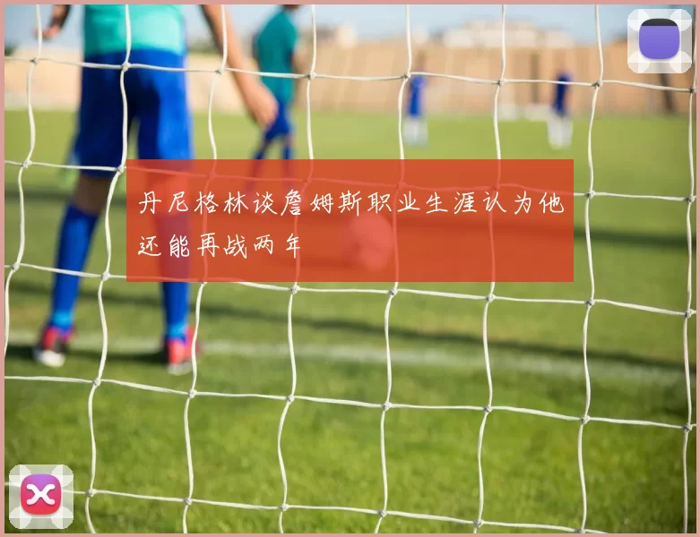 丹尼格林谈詹姆斯职业生涯认为他还能再战两年