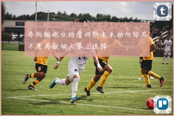 乔约翰逊分析詹姆斯未来动向称其不愿再做湖人第三选择