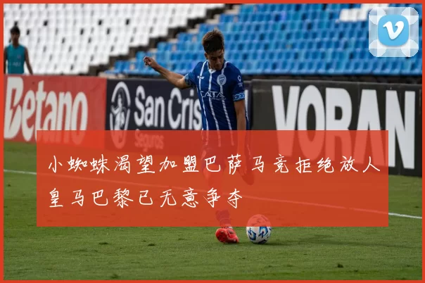 小蜘蛛渴望加盟巴萨马竞拒绝放人皇马巴黎已无意争夺
