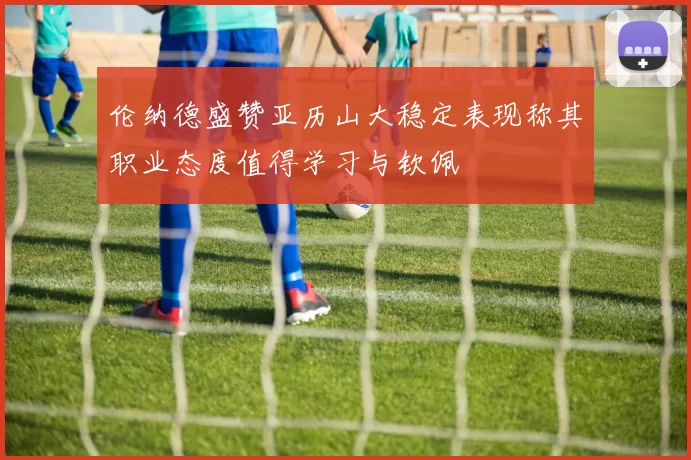 伦纳德盛赞亚历山大稳定表现称其职业态度值得学习与钦佩