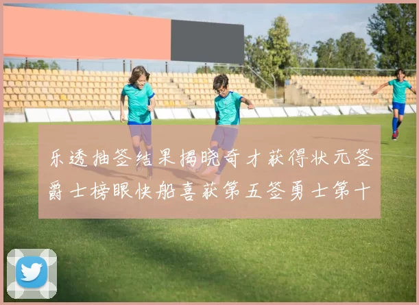 乐透抽签结果揭晓奇才获得状元签爵士榜眼快船喜获第五签勇士第十一雷霆第十二