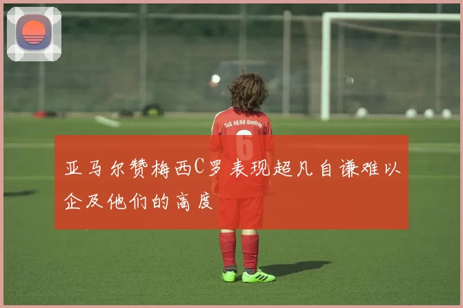 亚马尔赞梅西C罗表现超凡自谦难以企及他们的高度