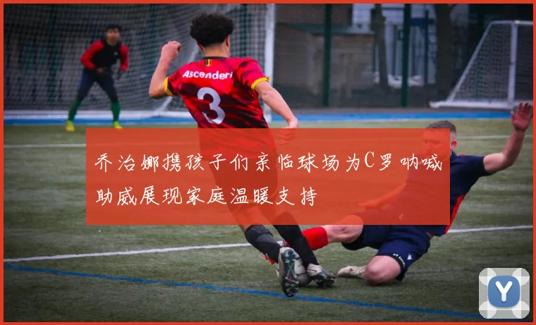 乔治娜携孩子们亲临球场为C罗呐喊助威展现家庭温暖支持