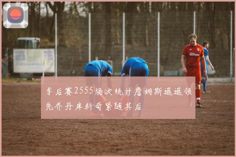 季后赛2555场次统计詹姆斯遥遥领先乔丹库科奇紧随其后