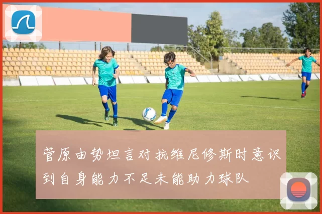菅原由势坦言对抗维尼修斯时意识到自身能力不足未能助力球队