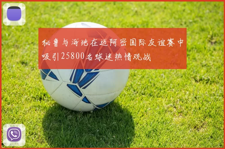 秘鲁与海地在迈阿密国际友谊赛中吸引25800名球迷热情观战