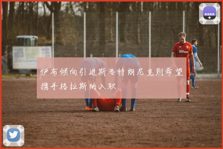伊布倾向引进斯洛特朗尼克则希望携手格拉斯纳入职