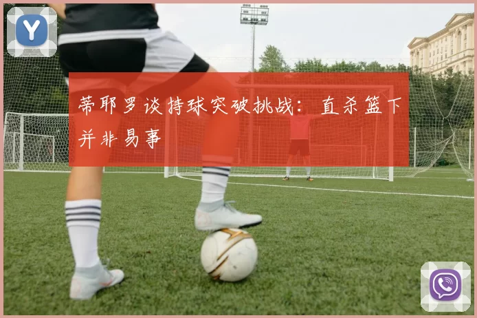 蒂耶罗谈持球突破挑战：直杀篮下并非易事