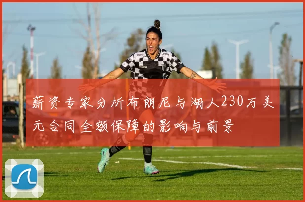 薪资专家分析布朗尼与湖人230万美元合同全额保障的影响与前景